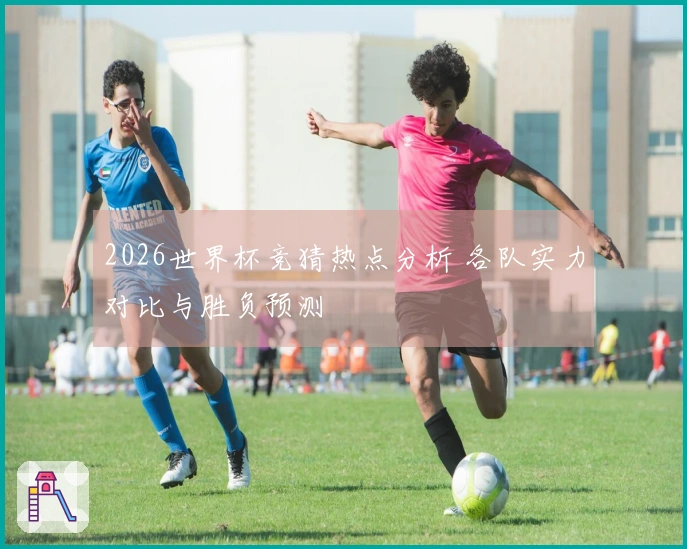 2026世界杯竞猜热点分析 各队实力对比与胜负预测